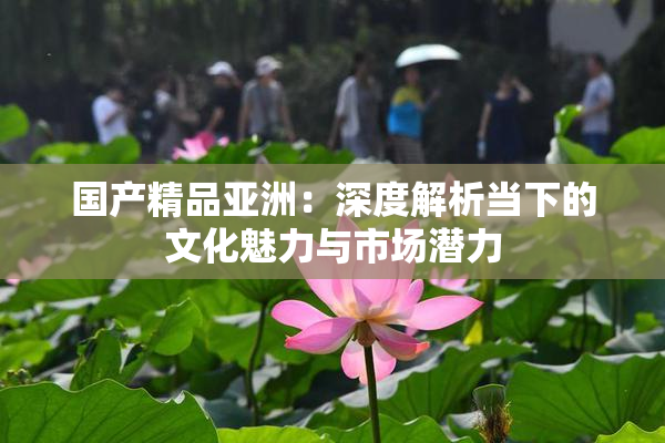 国产精品亚洲：深度解析当下的文化魅力与市场潜力