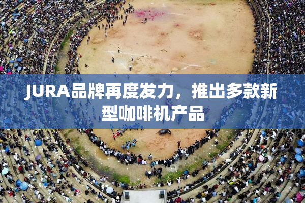 JURA品牌再度发力，推出多款新型咖啡机产品