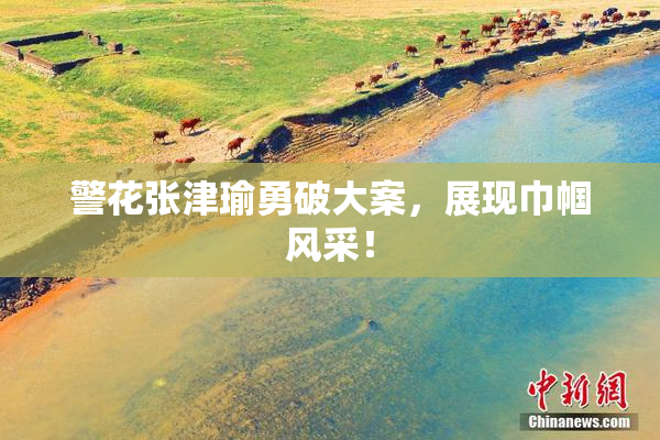 警花张津瑜勇破大案，展现巾帼风采！