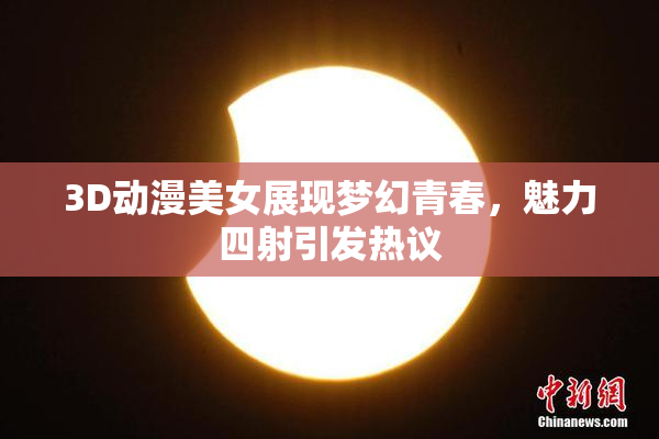 3D动漫美女展现梦幻青春，魅力四射引发热议