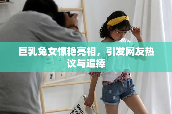 巨乳兔女惊艳亮相，引发网友热议与追捧