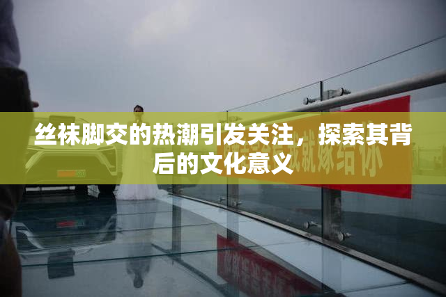 丝袜脚交的热潮引发关注，探索其背后的文化意义