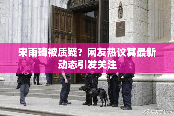 宋雨琦被质疑？网友热议其最新动态引发关注