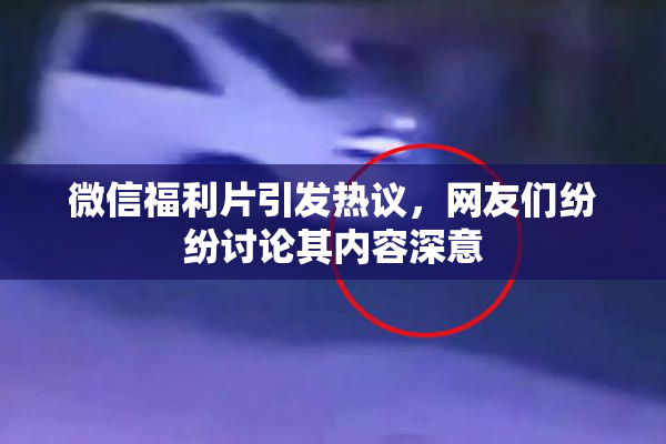 微信福利片引发热议，网友们纷纷讨论其内容深意