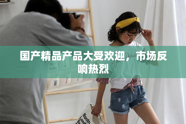 国产精品产品大受欢迎，市场反响热烈