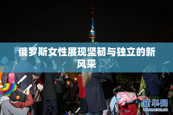 俄罗斯女性展现坚韧与独立的新风采