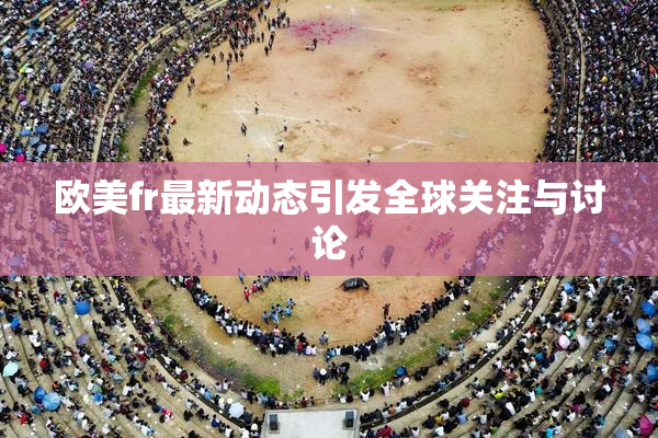 欧美fr最新动态引发全球关注与讨论
