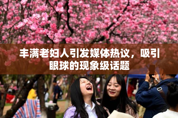 丰满老妇人引发媒体热议，吸引眼球的现象级话题