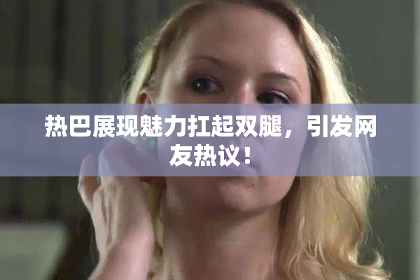 热巴展现魅力扛起双腿，引发网友热议！