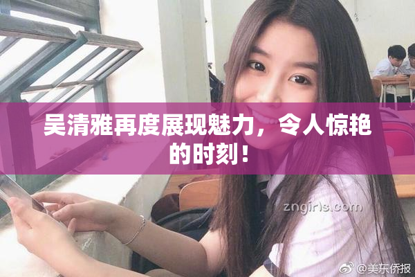 吴清雅再度展现魅力，令人惊艳的时刻！