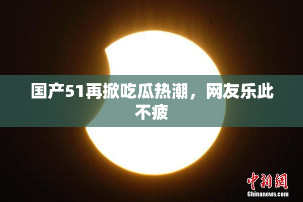 国产51再掀吃瓜热潮，网友乐此不疲
