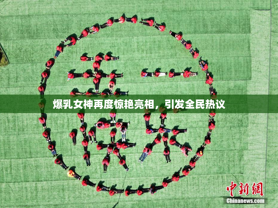 爆乳女神再度惊艳亮相，引发全民热议