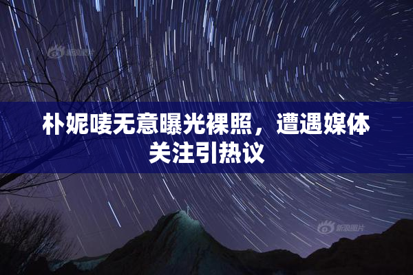 朴妮唛无意曝光裸照，遭遇媒体关注引热议