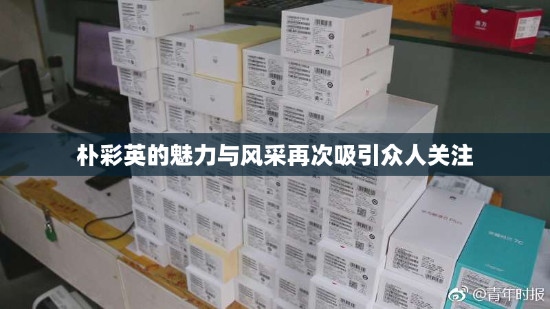 朴彩英的魅力与风采再次吸引众人关注