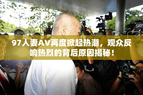 97人妻AV再度掀起热潮，观众反响热烈的背后原因揭秘！
