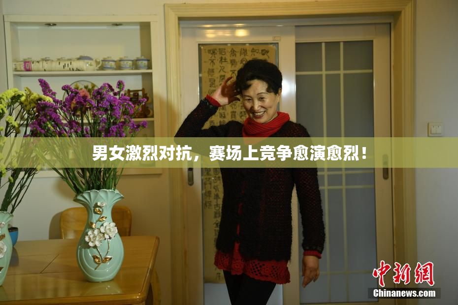 男女激烈对抗，赛场上竞争愈演愈烈！