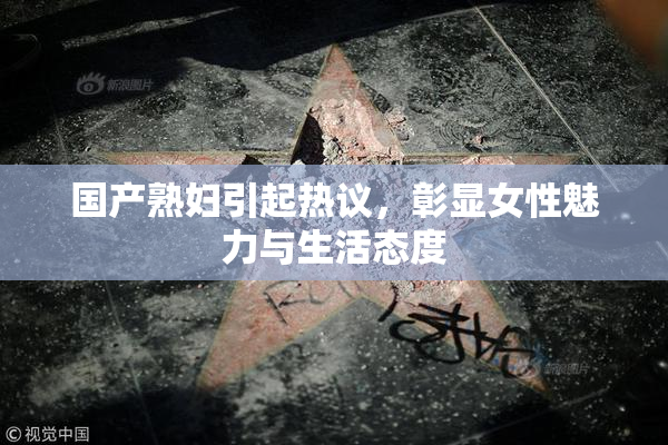 国产熟妇引起热议，彰显女性魅力与生活态度