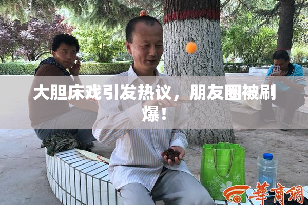 大胆床戏引发热议，朋友圈被刷爆！