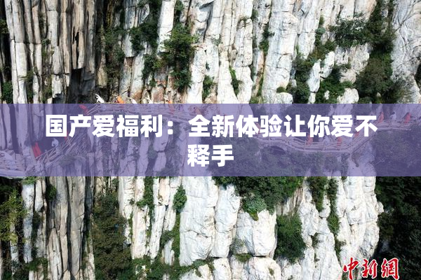 国产爱福利：全新体验让你爱不释手