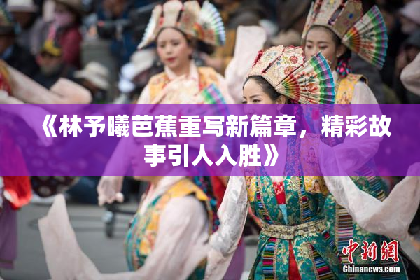 《林予曦芭蕉重写新篇章，精彩故事引人入胜》