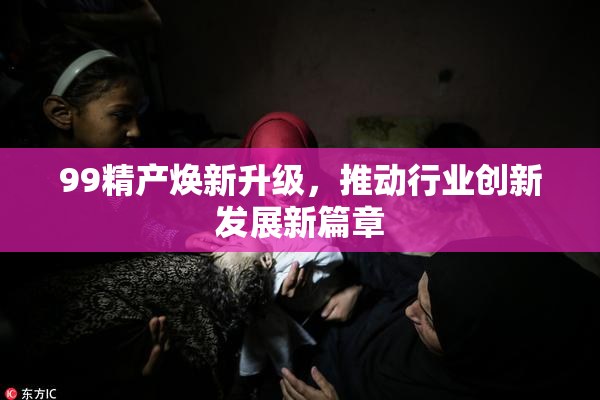 99精产焕新升级，推动行业创新发展新篇章