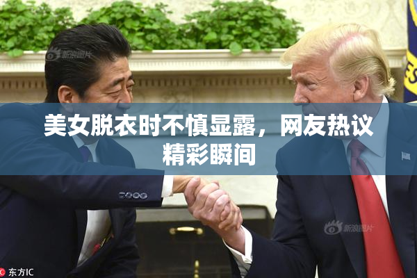 美女脱衣时不慎显露，网友热议精彩瞬间