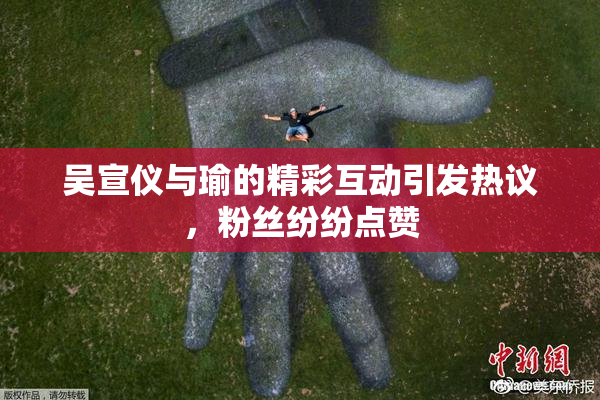 吴宣仪与瑜的精彩互动引发热议，粉丝纷纷点赞