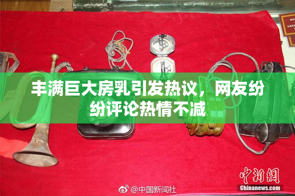 丰满巨大房乳引发热议，网友纷纷评论热情不减