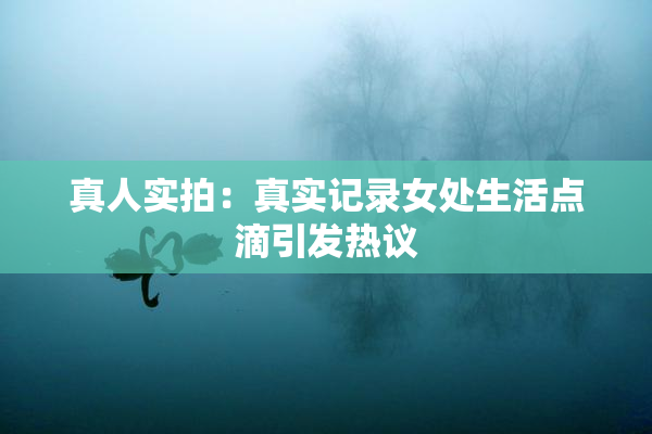 真人实拍：真实记录女处生活点滴引发热议