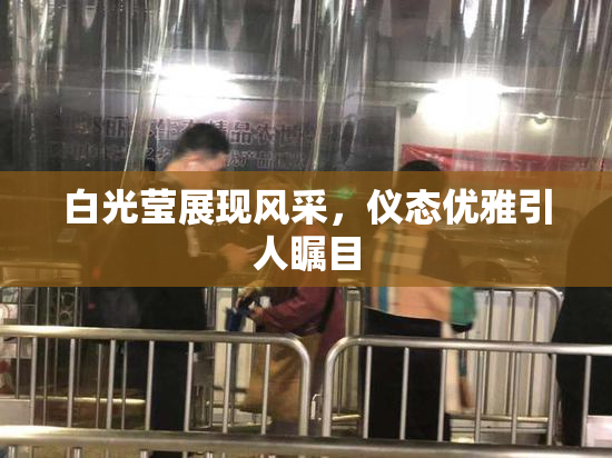 白光莹展现风采，仪态优雅引人瞩目