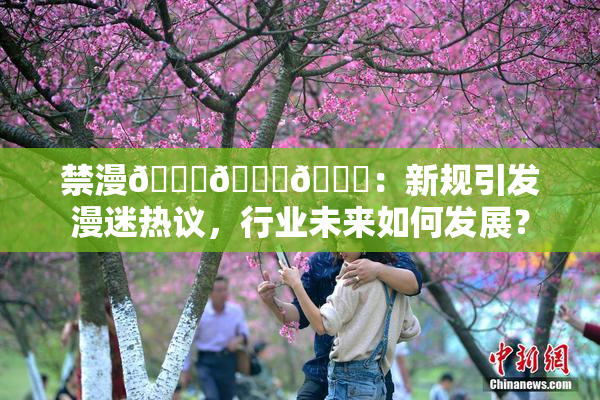 禁漫🍆🍑🔞：新规引发漫迷热议，行业未来如何发展？