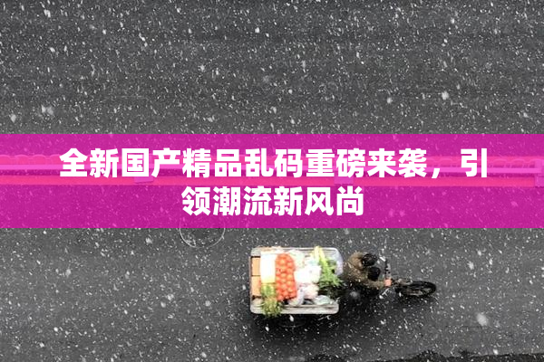 全新国产精品乱码重磅来袭，引领潮流新风尚