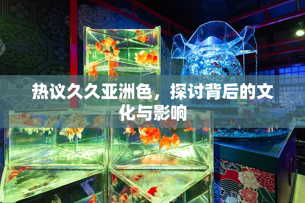 热议久久亚洲色，探讨背后的文化与影响