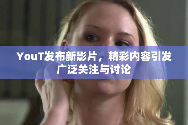 YouT发布新影片，精彩内容引发广泛关注与讨论