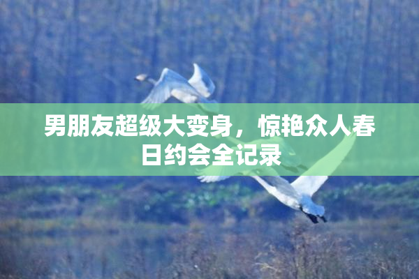 男朋友超级大变身，惊艳众人春日约会全记录