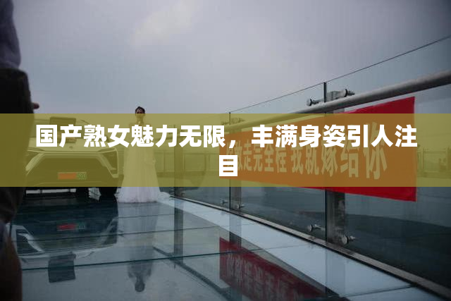 国产熟女魅力无限，丰满身姿引人注目