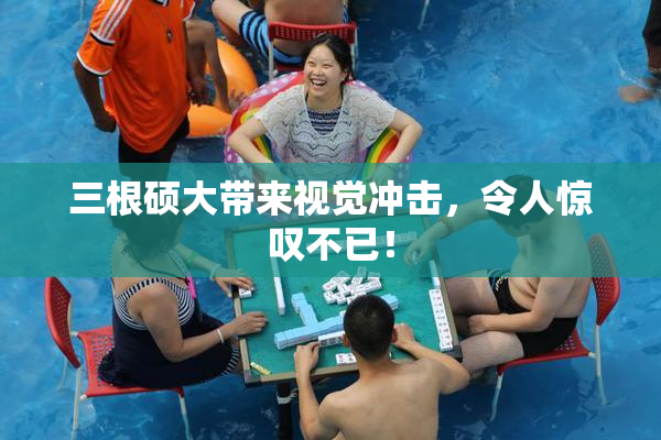 三根硕大带来视觉冲击，令人惊叹不已！