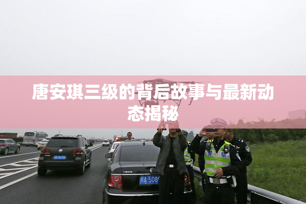 唐安琪三级的背后故事与最新动态揭秘
