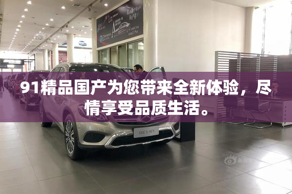 91精品国产为您带来全新体验，尽情享受品质生活。