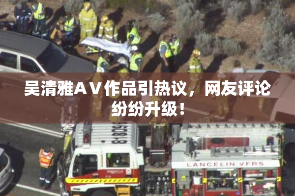 吴清雅AⅤ作品引热议，网友评论纷纷升级！