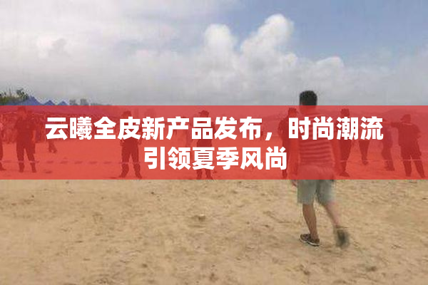 云曦全皮新产品发布，时尚潮流引领夏季风尚