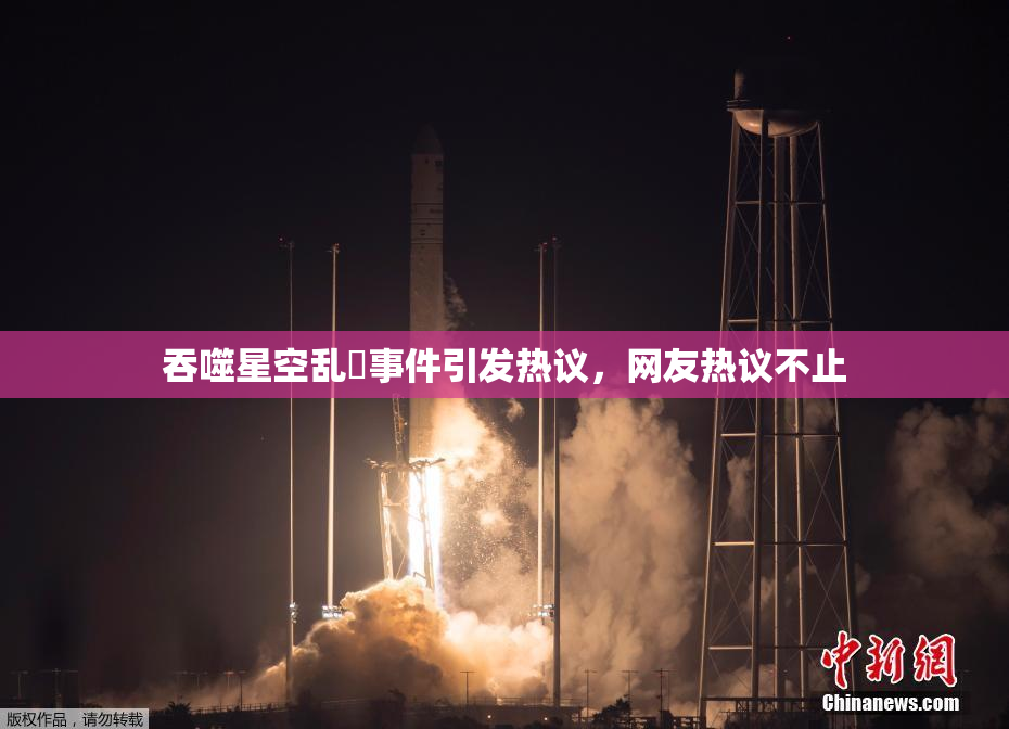 吞噬星空乱婬事件引发热议，网友热议不止