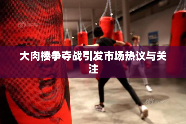 大肉楱争夺战引发市场热议与关注