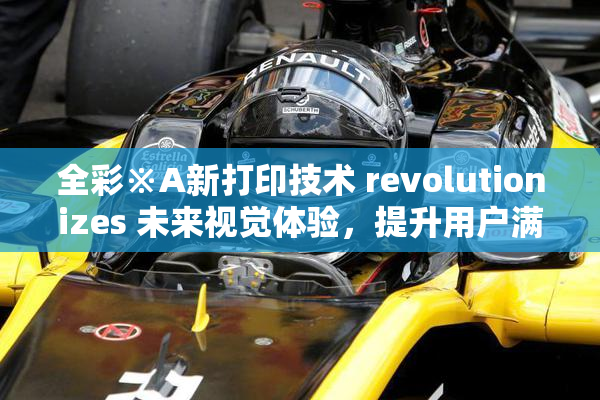 全彩※A新打印技术 revolutionizes 未来视觉体验，提升用户满意度
