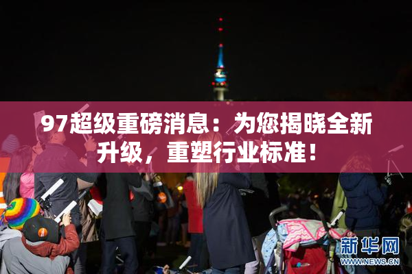 97超级重磅消息：为您揭晓全新升级，重塑行业标准！
