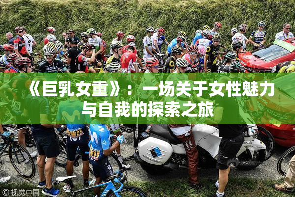《巨乳女重》：一场关于女性魅力与自我的探索之旅