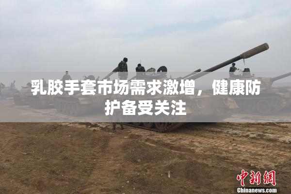 乳胶手套市场需求激增，健康防护备受关注