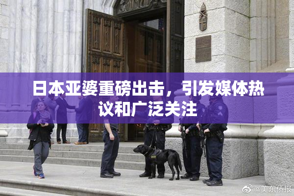 日本亚婆重磅出击，引发媒体热议和广泛关注