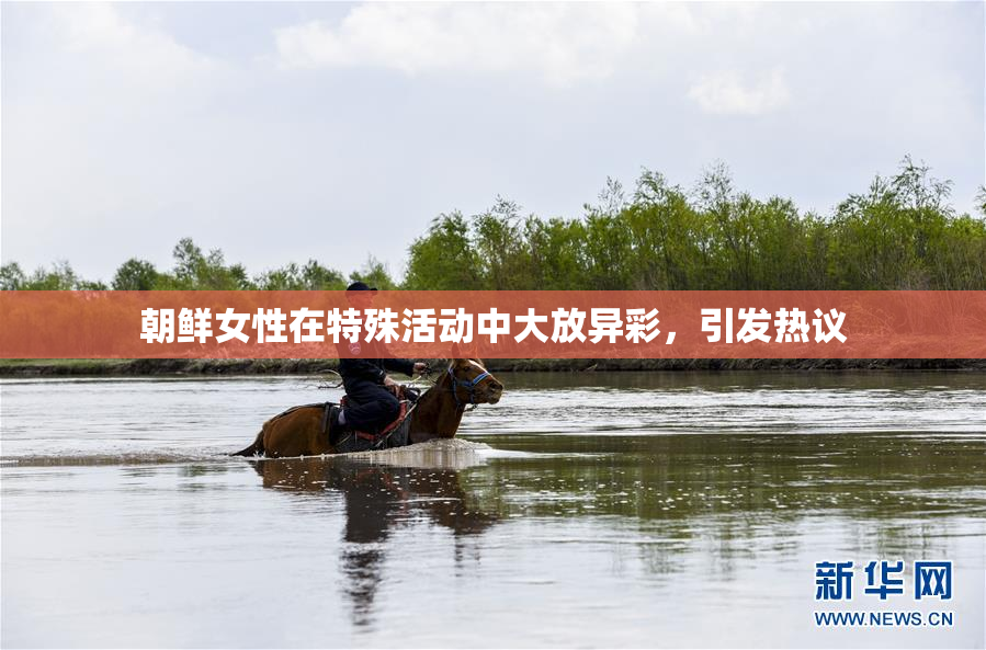朝鲜女性在特殊活动中大放异彩，引发热议
