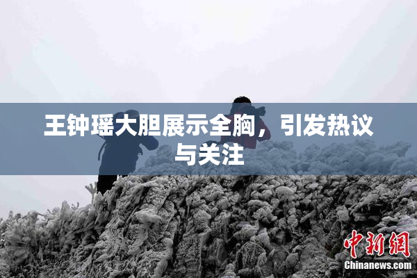王钟瑶大胆展示全胸，引发热议与关注